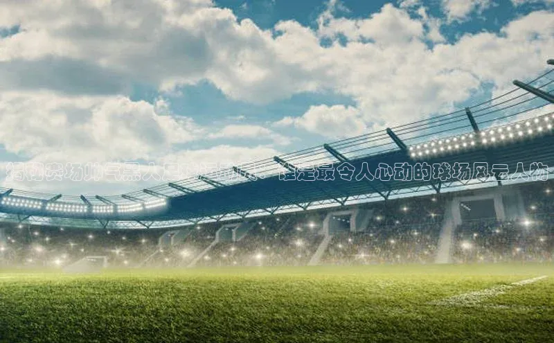 欧陆登录入口百度智能门户揭秘赛场帅气黑人足球运动员：谁是最令人心动的球场风云人物