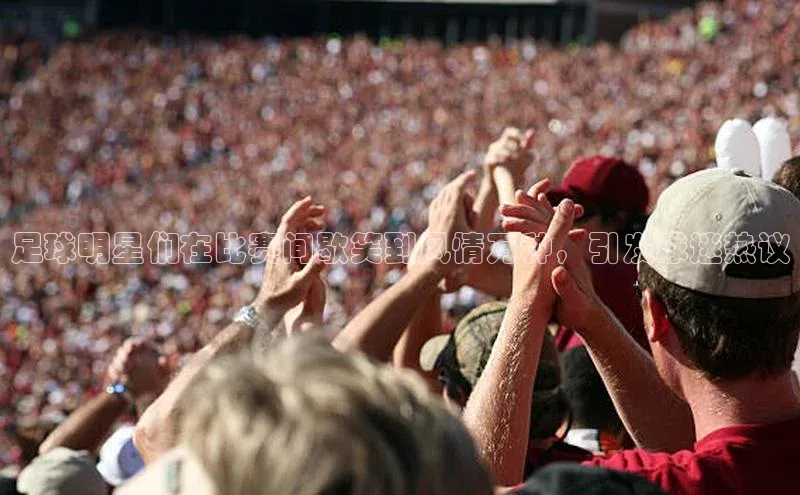 欧陆娱乐百度识图足球明星们在比赛间歇笑到风情万种，引发球迷热议