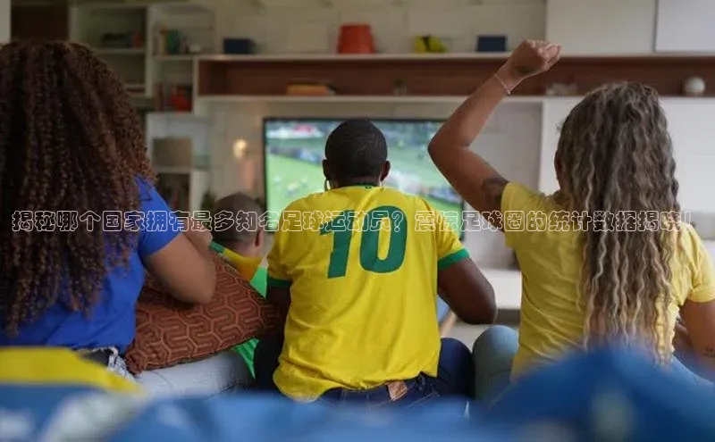 欧陆平台登录地址百度取证揭秘哪个国家拥有最多知名足球运动员？震惊足球圈的统计数据揭晓！