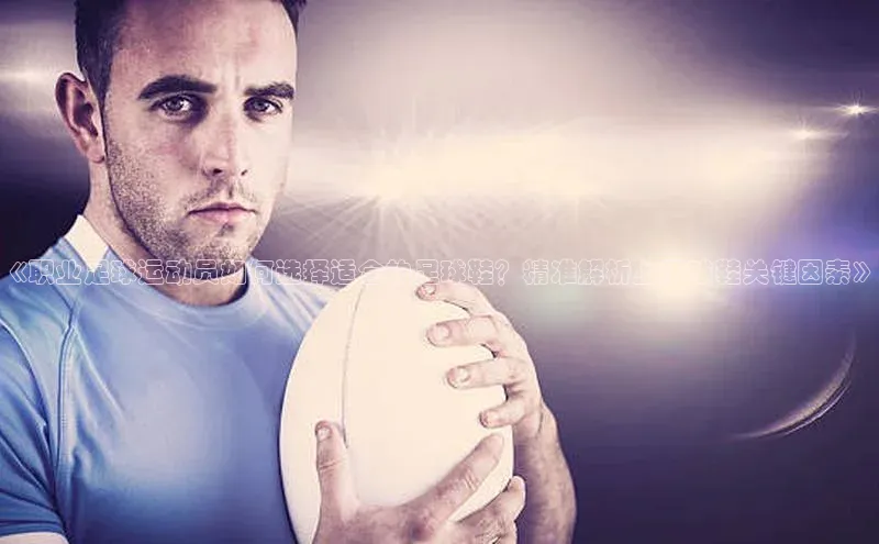 欧陆app登录猫眼《职业足球运动员如何选择适合的足球鞋？精准解析上脚球鞋关键因素》