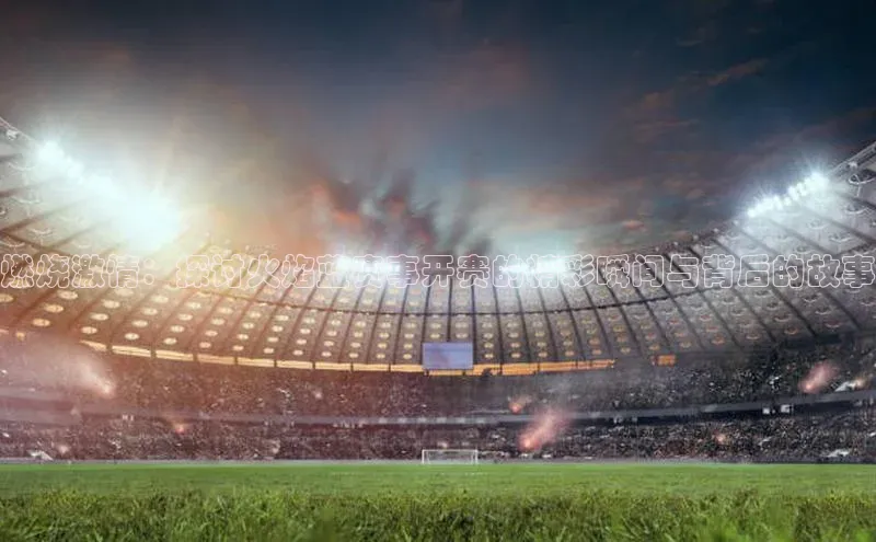 燃烧激情：探讨火焰蓝赛事开赛的精彩瞬间与背后的故事