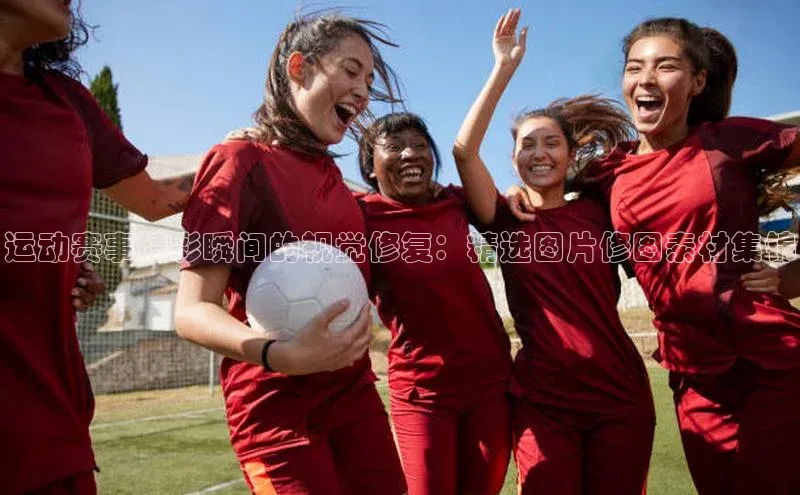 运动赛事精彩瞬间的视觉修复：精选图片修图素材集锦