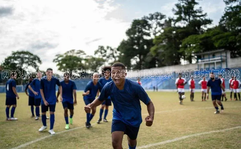 网球界的巅峰对决：探讨网坛最顶级赛事的魅力与挑战