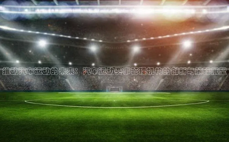 推动汽车运动的未来：汽车运动赛事管理机构的创新与策略展望
