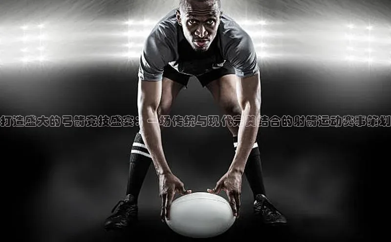 打造盛大的弓箭竞技盛宴：一场传统与现代完美结合的射箭运动赛事策划